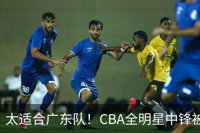 太适合广东队！CBA全明星中锋被多队疯抢，朱芳雨有望完成截胡？